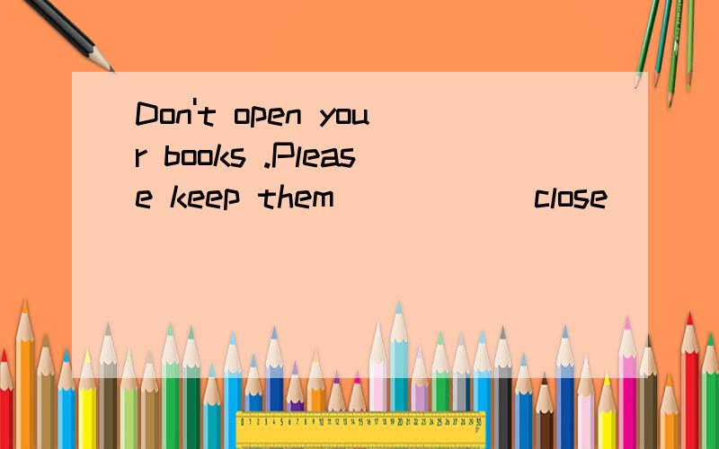 Don't open your books .Please keep them_____(close)