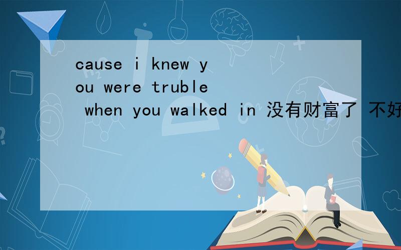 cause i knew you were truble when you walked in 没有财富了 不好意思