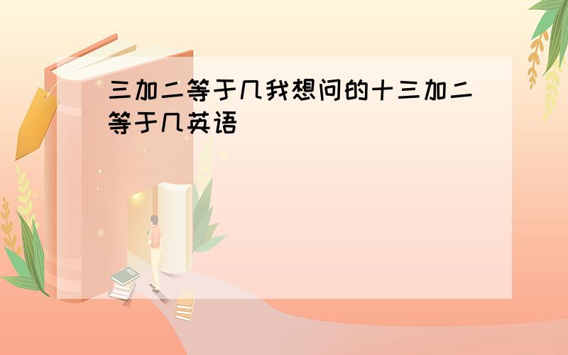 三加二等于几我想问的十三加二等于几英语