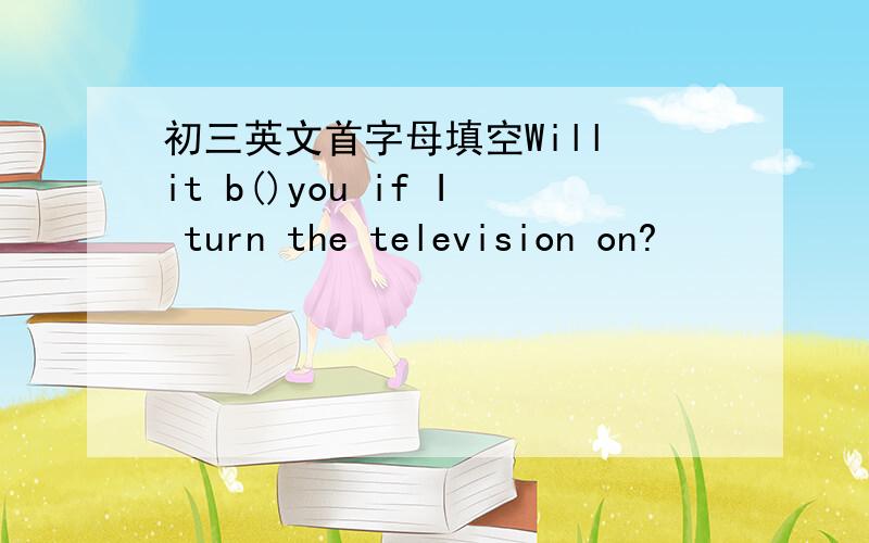初三英文首字母填空Will it b()you if I turn the television on?