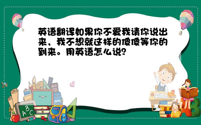 英语翻译如果你不爱我请你说出来，我不想就这样的傻傻等你的到来。用英语怎么说？