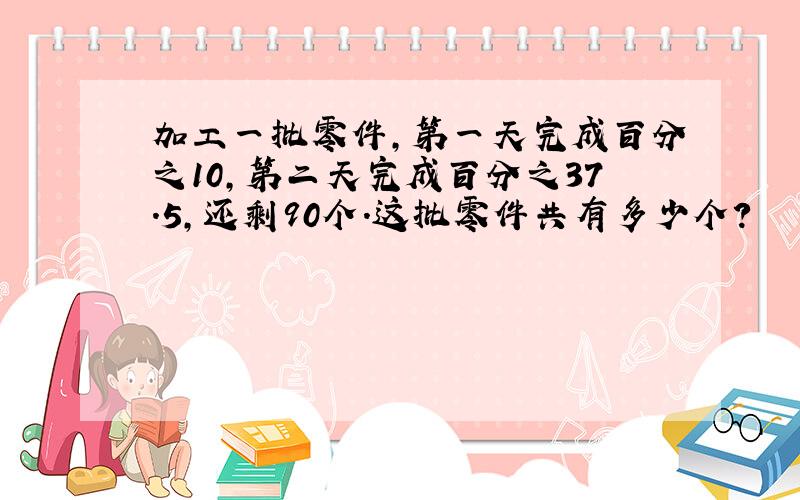 加工一批零件,第一天完成百分之10,第二天完成百分之37.5,还剩90个.这批零件共有多少个?