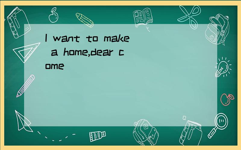 I want to make a home,dear come
