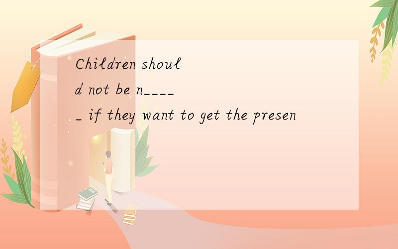 Children should not be n_____ if they want to get the presen