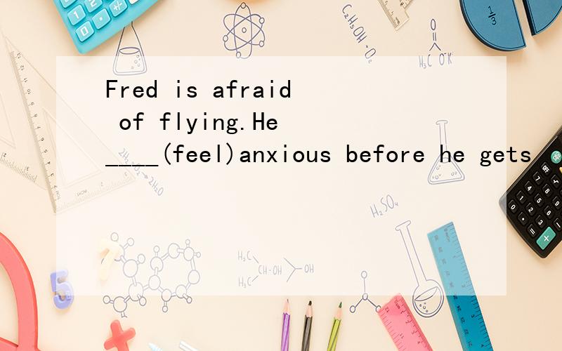 Fred is afraid of flying.He ____(feel)anxious before he gets