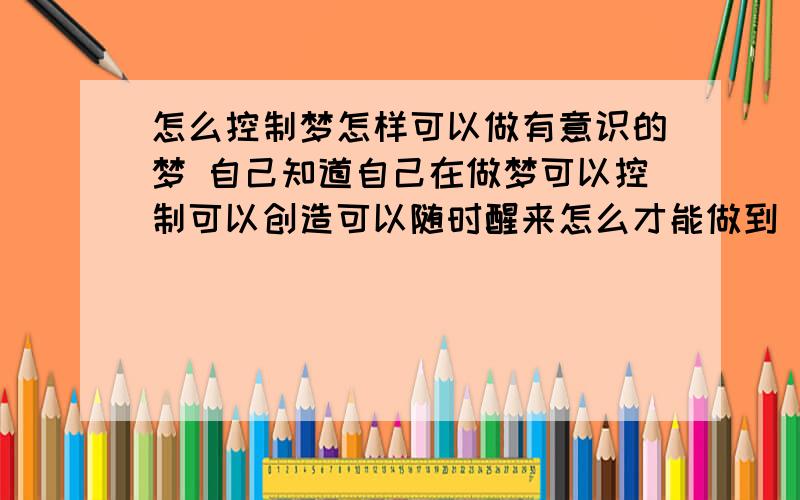 怎么控制梦怎样可以做有意识的梦 自己知道自己在做梦可以控制可以创造可以随时醒来怎么才能做到 如果做到了会不会对意识或大脑