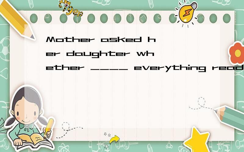 Mother asked her daughter whether ____ everything ready for