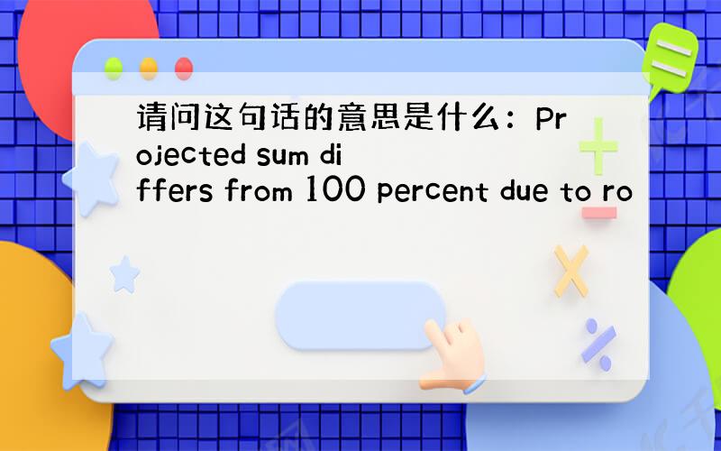 请问这句话的意思是什么：Projected sum differs from 100 percent due to ro