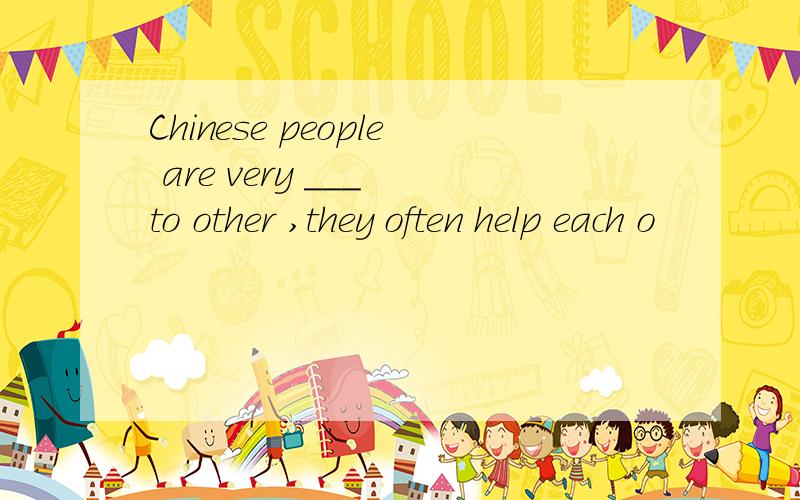 Chinese people are very ___ to other ,they often help each o