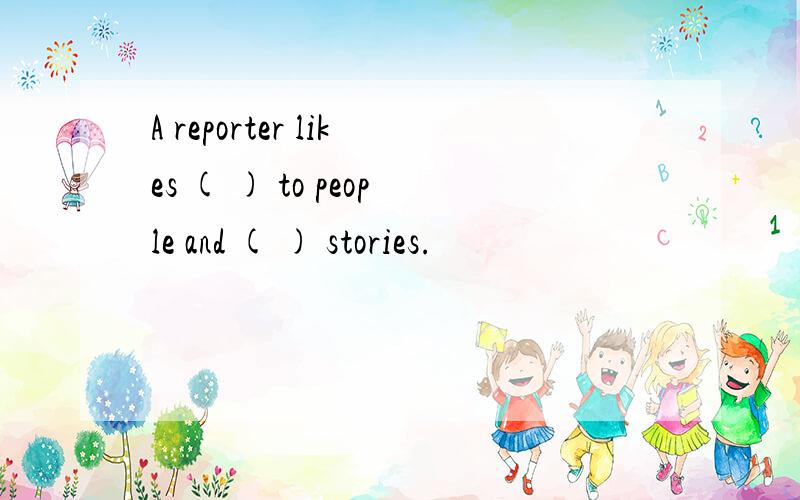 A reporter likes ( ) to people and ( ) stories.