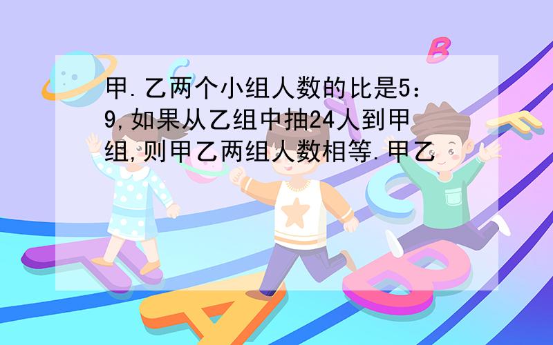 甲.乙两个小组人数的比是5：9,如果从乙组中抽24人到甲组,则甲乙两组人数相等.甲乙