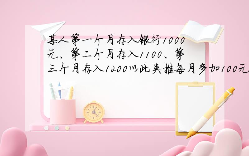 某人第一个月存入银行1000元、第二个月存入1100、第三个月存入1200以此类推每月多加100元存入银行.请问怎么算每