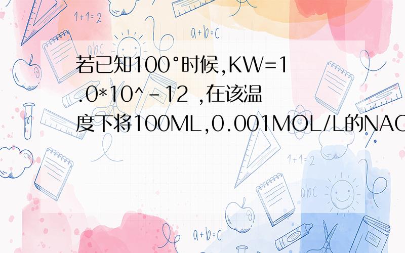 若已知100°时候,KW=1.0*10^-12 ,在该温度下将100ML,0.001MOL/L的NAOH溶液加水稀释到1
