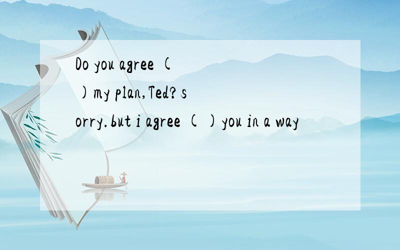 Do you agree ()my plan,Ted?sorry.but i agree ()you in a way