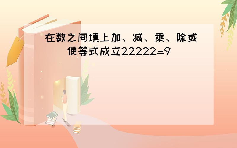 在数之间填上加、减、乘、除或（）使等式成立22222=9