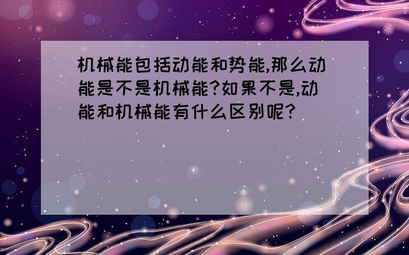 机械能包括动能和势能,那么动能是不是机械能?如果不是,动能和机械能有什么区别呢?