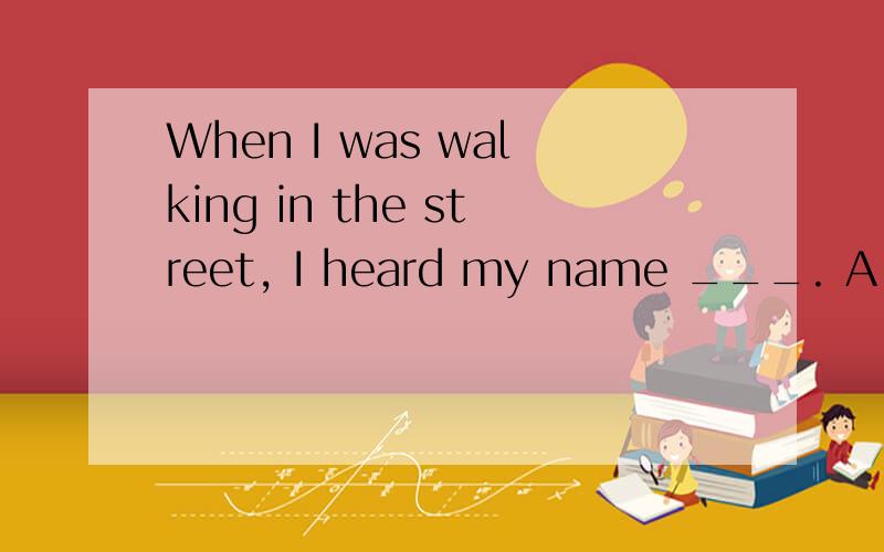 When I was walking in the street, I heard my name ___. A．to