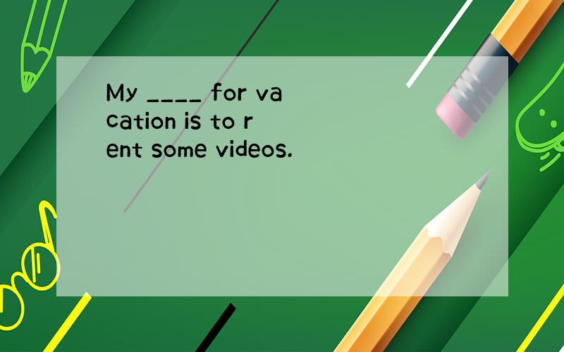 My ____ for vacation is to rent some videos.