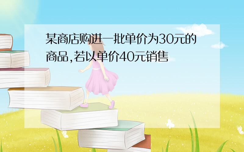 某商店购进一批单价为30元的商品,若以单价40元销售