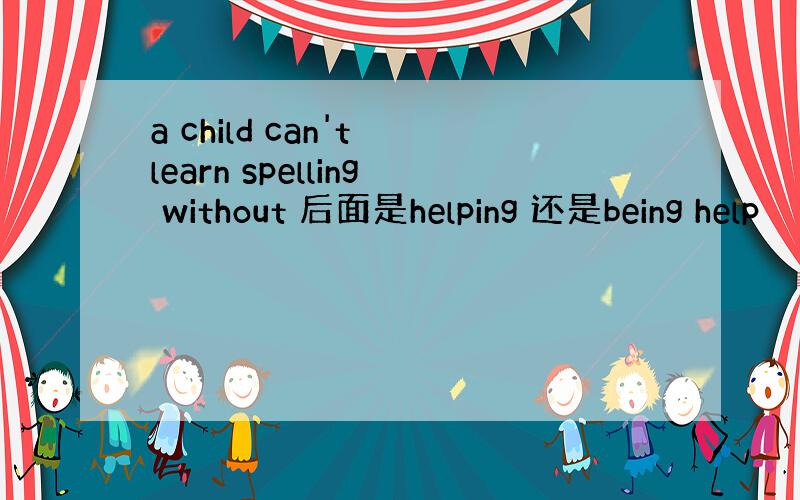 a child can't learn spelling without 后面是helping 还是being help