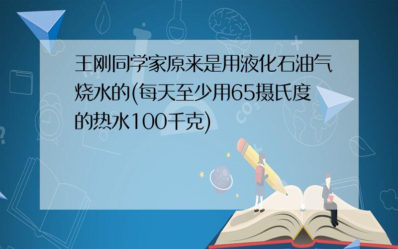 王刚同学家原来是用液化石油气烧水的(每天至少用65摄氏度的热水100千克)