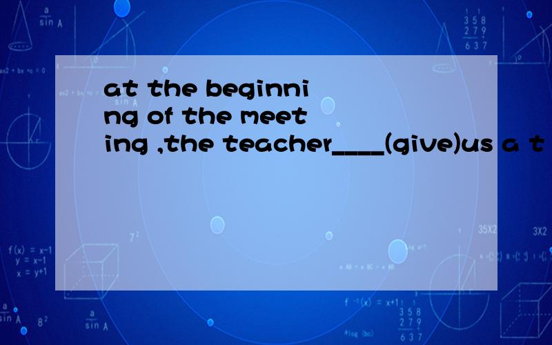 at the beginning of the meeting ,the teacher____(give)us a t