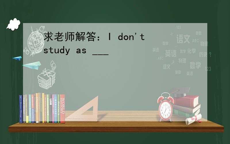 求老师解答：I don't study as ___