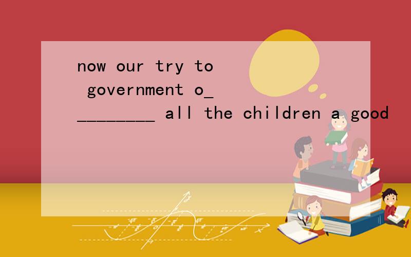 now our try to government o_________ all the children a good