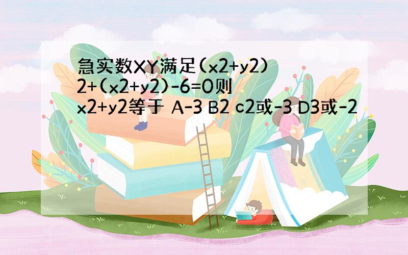 急实数XY满足(x2+y2)2+(x2+y2)-6=0则x2+y2等于 A-3 B2 c2或-3 D3或-2