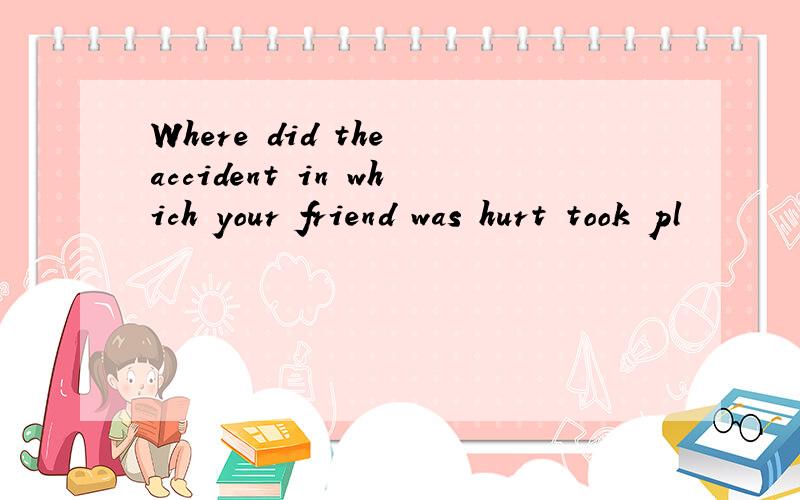 Where did the accident in which your friend was hurt took pl