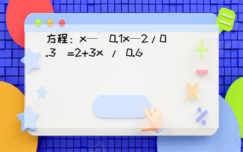 方程：x—（0.1x—2/0.3）=2+3x / 0.6