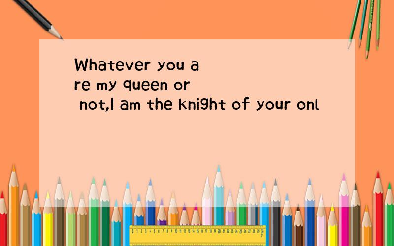 Whatever you are my queen or not,I am the knight of your onl