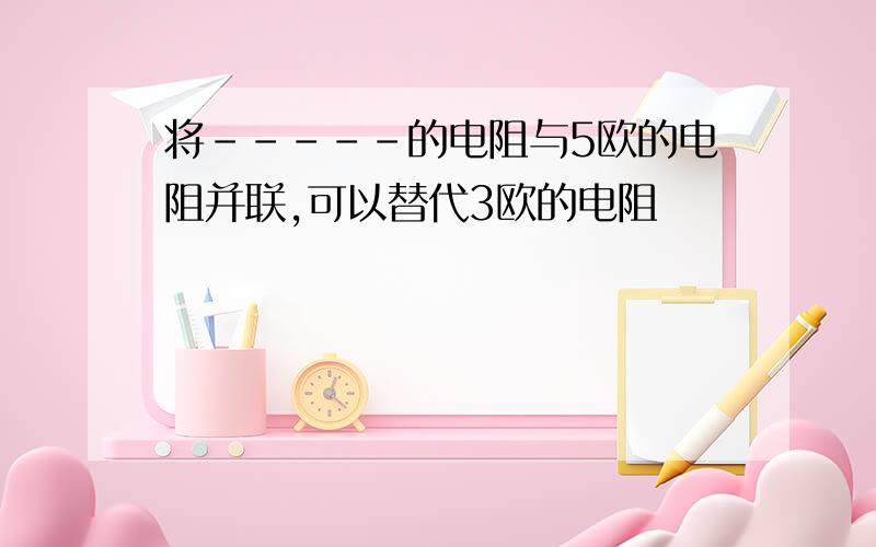 将-----的电阻与5欧的电阻并联,可以替代3欧的电阻