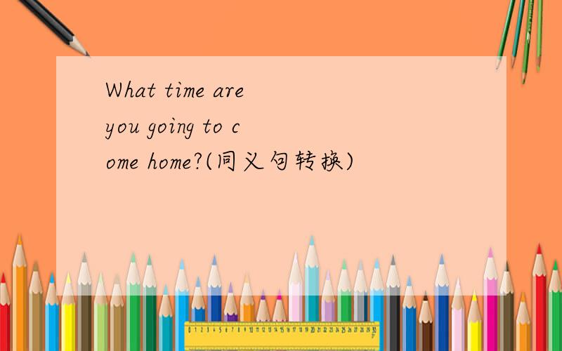 What time are you going to come home?(同义句转换)