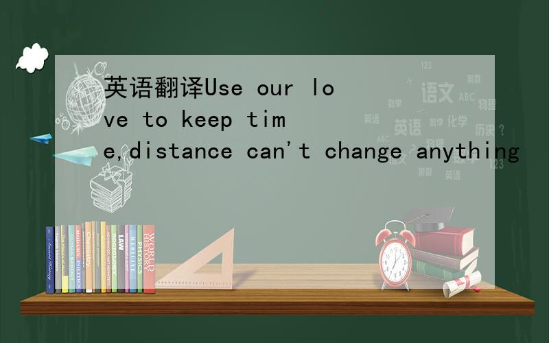 英语翻译Use our love to keep time,distance can't change anything