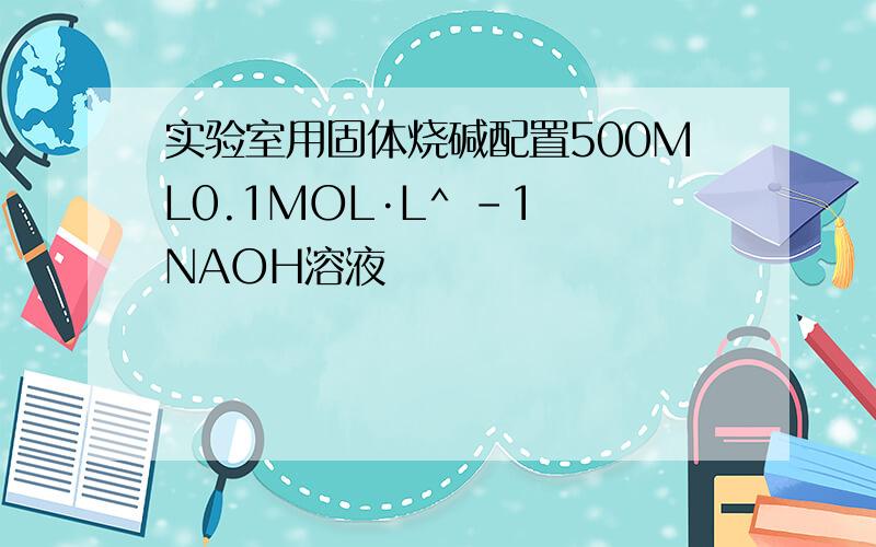 实验室用固体烧碱配置500ML0.1MOL·L^ -1 NAOH溶液