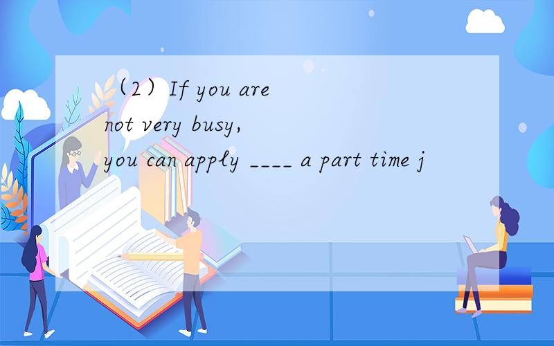 （2）If you are not very busy,you can apply ____ a part time j