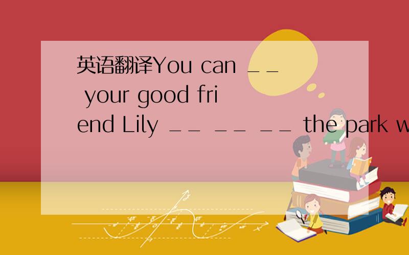 英语翻译You can __ your good friend Lily __ __ __ the park with