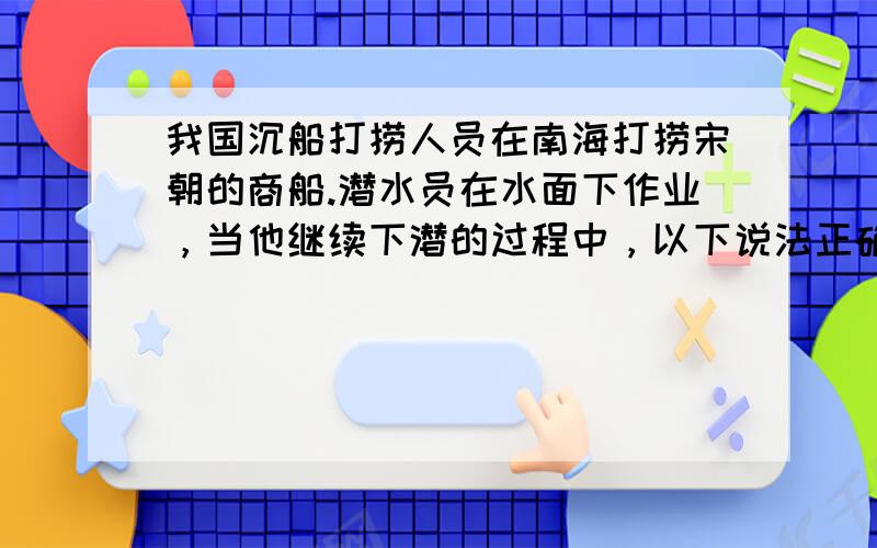 我国沉船打捞人员在南海打捞宋朝的商船.潜水员在水面下作业，当他继续下潜的过程中，以下说法正确的是（　　）