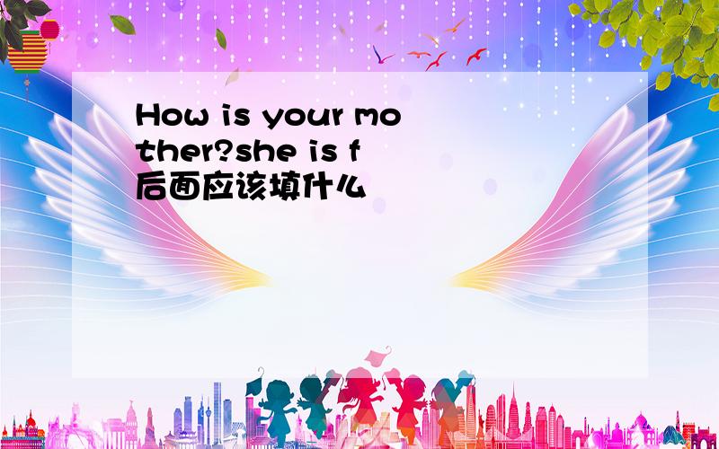 How is your mother?she is f 后面应该填什么
