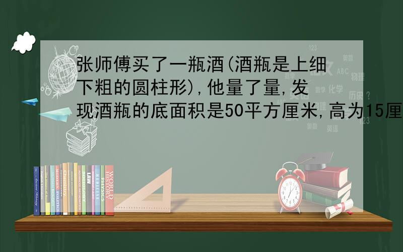 张师傅买了一瓶酒(酒瓶是上细下粗的圆柱形),他量了量,发现酒瓶的底面积是50平方厘米,高为15厘米.张师