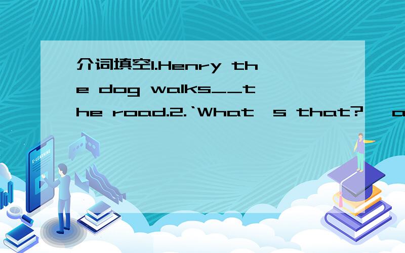 介词填空1.Henry the dog walks__the road.2.‘What's that?' ask two