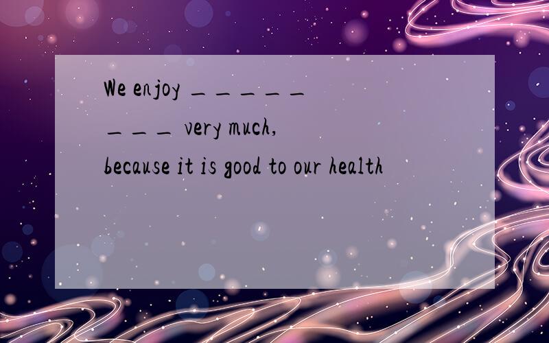 We enjoy ________ very much,because it is good to our health