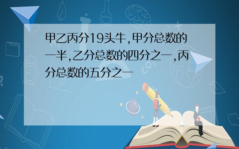 甲乙丙分19头牛,甲分总数的一半,乙分总数的四分之一,丙分总数的五分之一