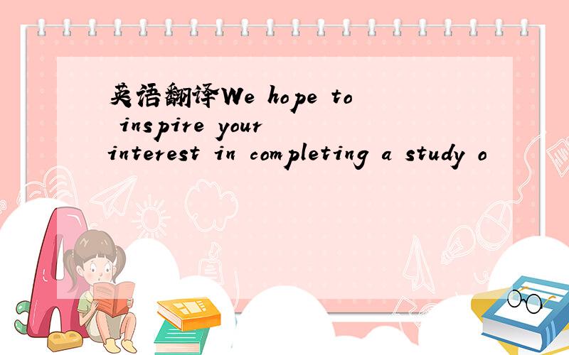 英语翻译We hope to inspire your interest in completing a study o