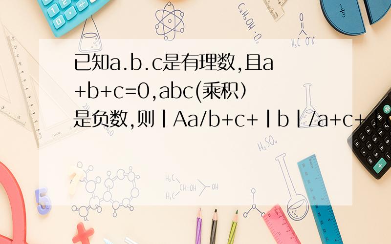 已知a.b.c是有理数,且a+b+c=0,abc(乘积）是负数,则|Aa/b+c+|b|/a+c+|c|/a+b