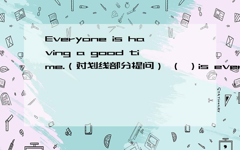 Everyone is having a good time.（对划线部分提问） （ ）is everyone （