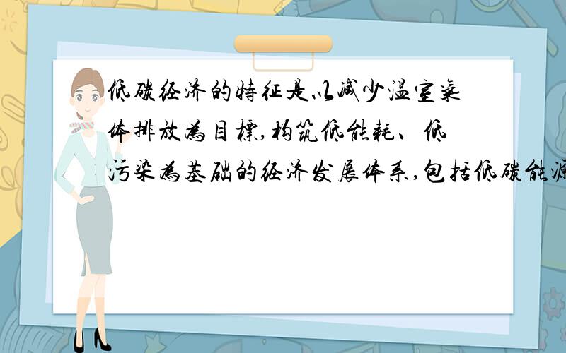 低碳经济的特征是以减少温室气体排放为目标,构筑低能耗、低污染为基础的经济发展体系,包括低碳能源系统、低碳技术和低碳产业体