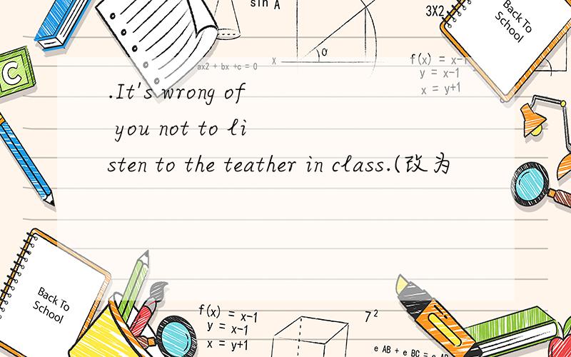.It's wrong of you not to listen to the teather in class.(改为