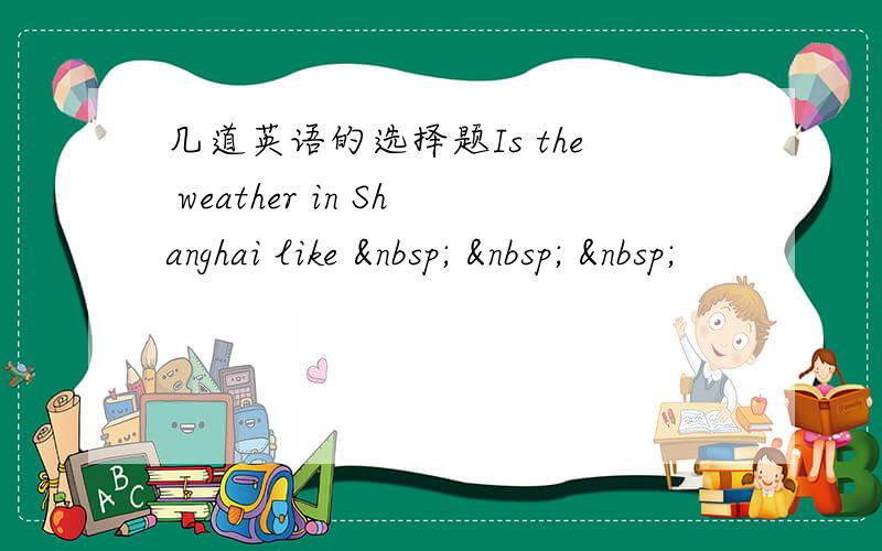 几道英语的选择题Is the weather in Shanghai like      